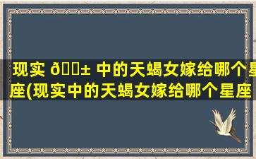 现实 🐱 中的天蝎女嫁给哪个星座(现实中的天蝎女嫁给哪个星座男zui
幸福)